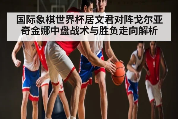 国际象棋世界杯居文君对阵戈尔亚奇金娜中盘战术与胜负走向解析