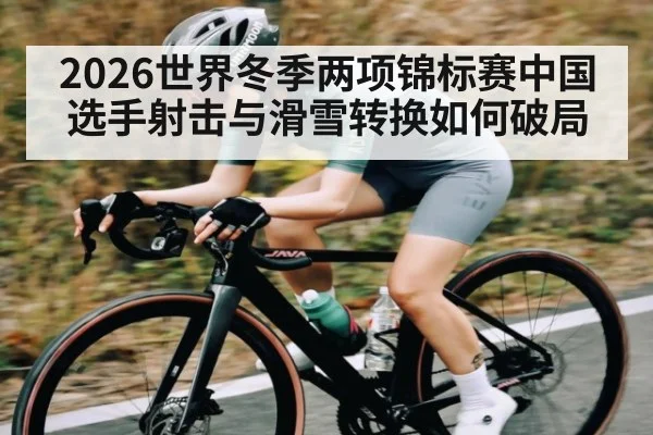 2026世界冬季两项锦标赛中国选手射击与滑雪转换如何破局