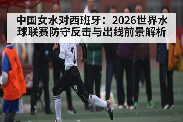 中国女水对西班牙：2026世界水球联赛防守反击与出线前景解析